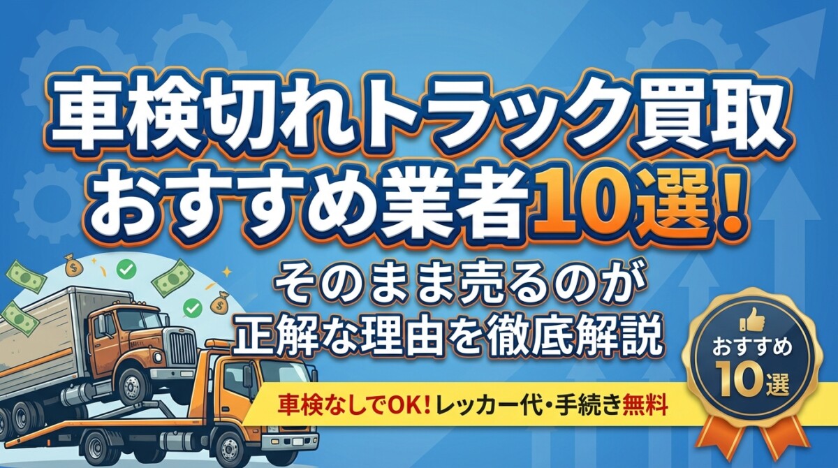 車検切れトラック買取おすすめ業者10選!そのまま売るのが正解な理由を徹底解説